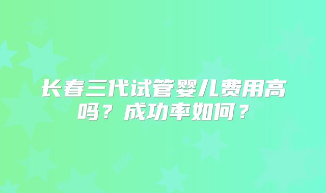 长春三代试管婴儿费用高吗？成功率如何？