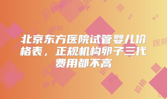 北京东方医院试管婴儿价格表，正规机构卵子三代费用都不高