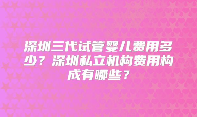 深圳三代试管婴儿费用多少？深圳私立机构费用构成有哪些？