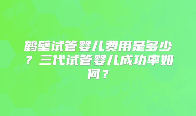 鹤壁试管婴儿费用是多少？三代试管婴儿成功率如何？