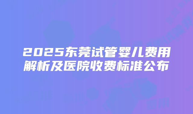2025东莞试管婴儿费用解析及医院收费标准公布