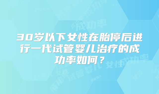 30岁以下女性在胎停后进行一代试管婴儿治疗的成功率如何？
