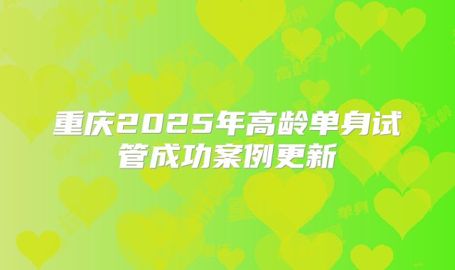 重庆2025年高龄单身试管成功案例更新