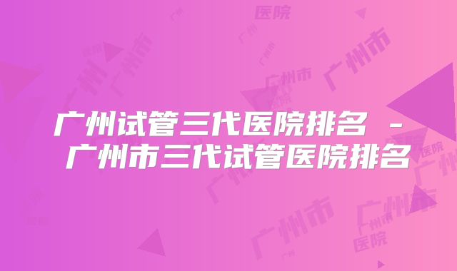 广州试管三代医院排名 - 广州市三代试管医院排名