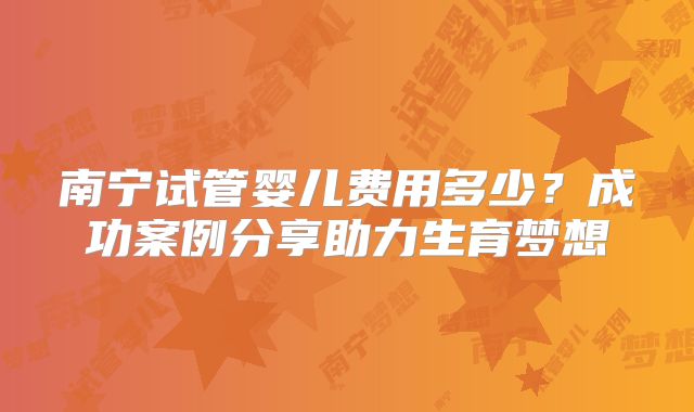 南宁试管婴儿费用多少?成功案例分享助力生育梦想