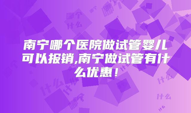 南宁哪个医院做试管婴儿可以报销,南宁做试管有什么优惠！