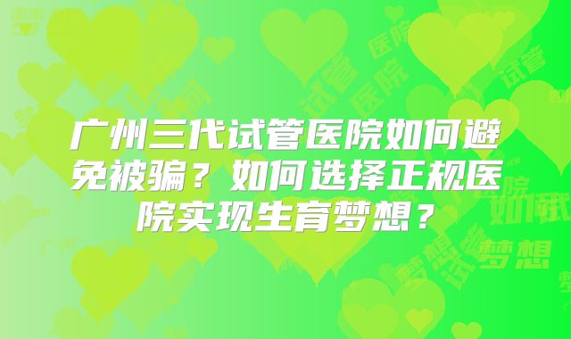 广州三代试管医院如何避免被骗?如何选择正规医院实现生育梦想?