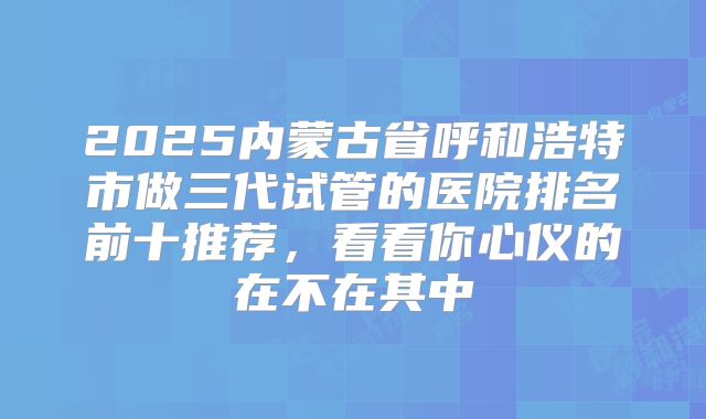 2025内蒙古省呼和浩特市做三代试管的医院排名前十推荐，看看你心仪的在不在其中