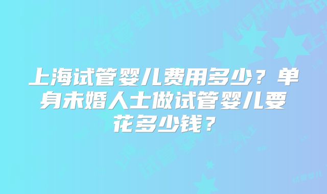 上海试管婴儿费用多少？单身未婚人士做试管婴儿要花多少钱？