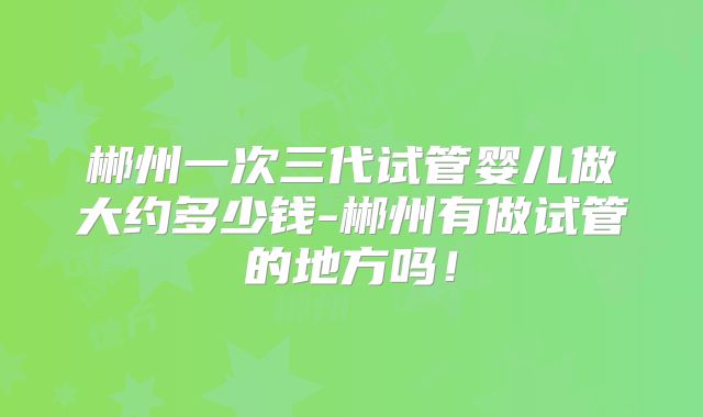郴州一次三代试管婴儿做大约多少钱-郴州有做试管的地方吗！