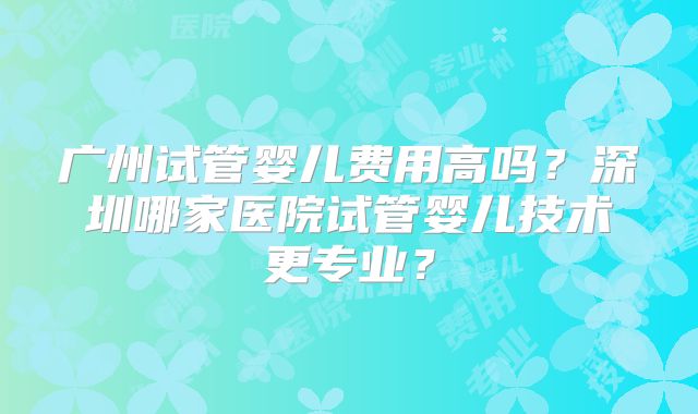 广州试管婴儿费用高吗？深圳哪家医院试管婴儿技术更专业？