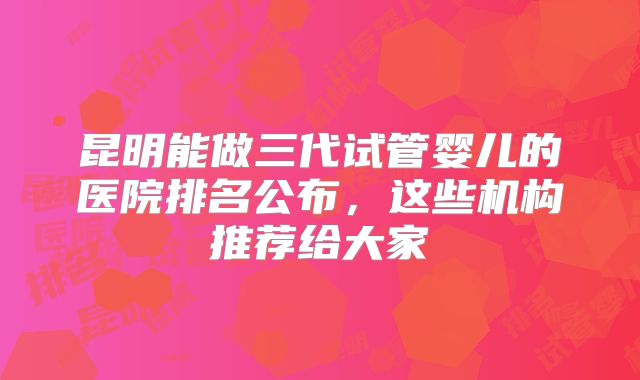 昆明能做三代试管婴儿的医院排名公布，这些机构推荐给大家