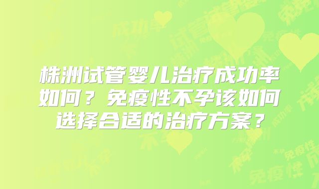 株洲试管婴儿治疗成功率如何？免疫性不孕该如何选择合适的治疗方案？