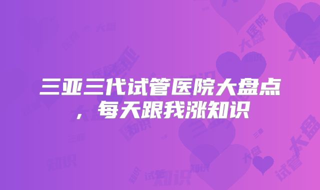 三亚三代试管医院大盘点，每天跟我涨知识