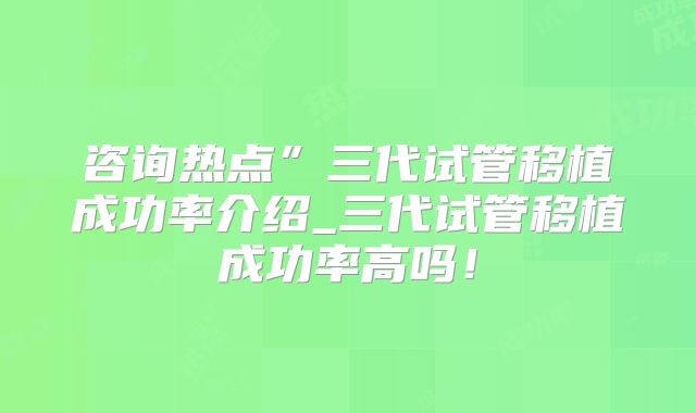 咨询热点”三代试管移植成功率介绍_三代试管移植成功率高吗！