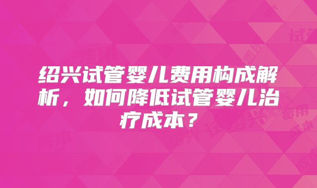 绍兴试管婴儿费用构成解析，如何降低试管婴儿治疗成本？