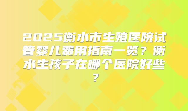 2025衡水市生殖医院试管婴儿费用指南一览？衡水生孩子在哪个医院好些？