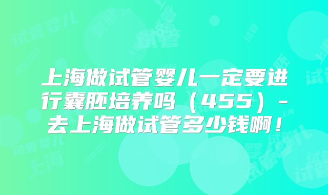 上海做试管婴儿一定要进行囊胚培养吗（455）-去上海做试管多少钱啊！