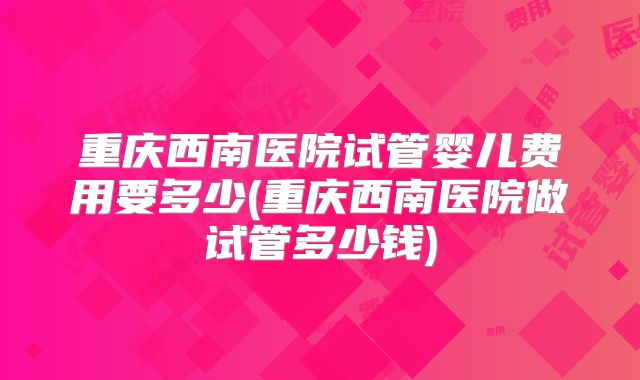 重庆西南医院试管婴儿费用要多少(重庆西南医院做试管多少钱)