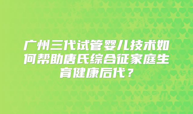 广州三代试管婴儿技术如何帮助唐氏综合征家庭生育健康后代?