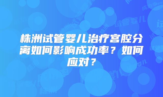 株洲试管婴儿治疗宫腔分离如何影响成功率？如何应对？