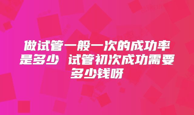 做试管一般一次的成功率是多少 试管初次成功需要多少钱呀