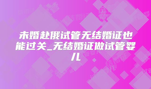 未婚赴俄试管无结婚证也能过关_无结婚证做试管婴儿