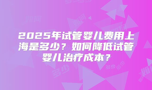 2025年试管婴儿费用上海是多少？如何降低试管婴儿治疗成本？