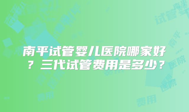 南平试管婴儿医院哪家好？三代试管费用是多少？