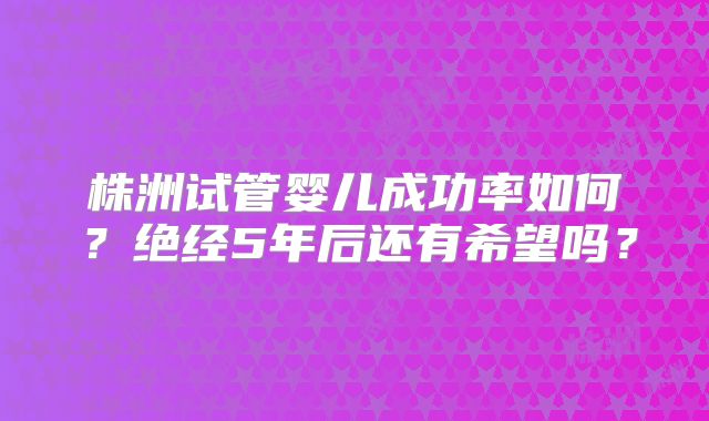 株洲试管婴儿成功率如何？绝经5年后还有希望吗？