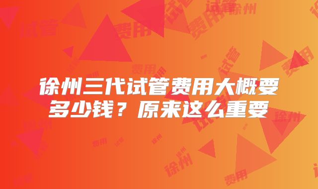徐州三代试管费用大概要多少钱？原来这么重要