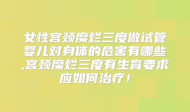 女性宫颈糜烂三度做试管婴儿对身体的危害有哪些,宫颈糜烂三度有生育要求应如何治疗!