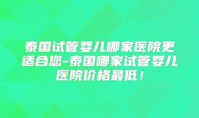 泰国试管婴儿哪家医院更适合您-泰国哪家试管婴儿医院价格最低！