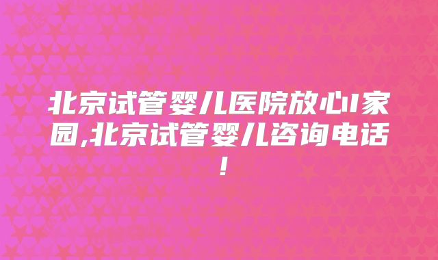 北京试管婴儿医院放心I家园,北京试管婴儿咨询电话！