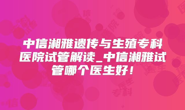 中信湘雅遗传与生殖专科医院试管解读_中信湘雅试管哪个医生好！