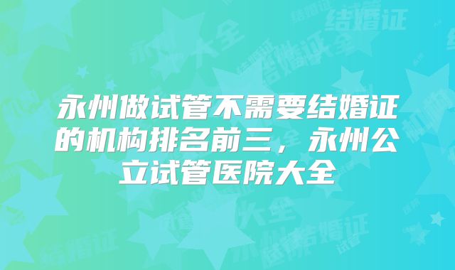 永州做试管不需要结婚证的机构排名前三，永州公立试管医院大全