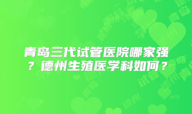 青岛三代试管医院哪家强？德州生殖医学科如何？