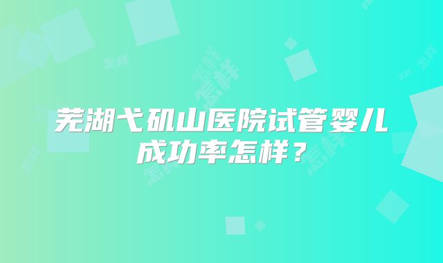 芜湖弋矶山医院试管婴儿成功率怎样？