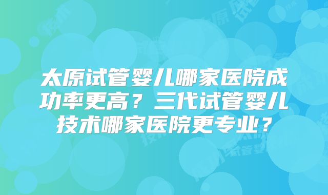 太原试管婴儿哪家医院成功率更高？三代试管婴儿技术哪家医院更专业？