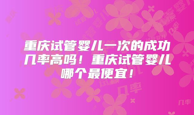 重庆试管婴儿一次的成功几率高吗！重庆试管婴儿哪个最便宜！