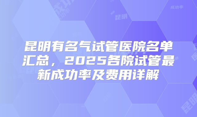 昆明有名气试管医院名单汇总，2025各院试管最新成功率及费用详解