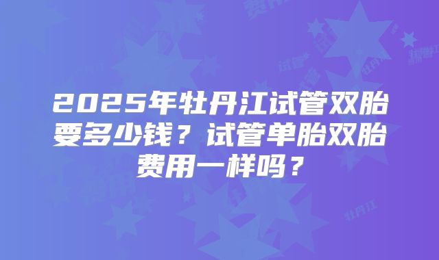 2025年牡丹江试管双胎要多少钱？试管单胎双胎费用一样吗？