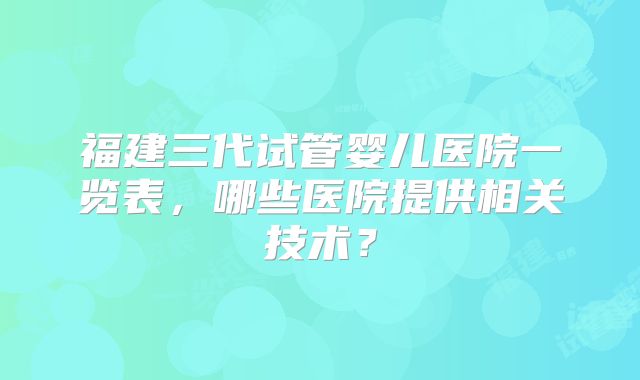 福建三代试管婴儿医院一览表，哪些医院提供相关技术？