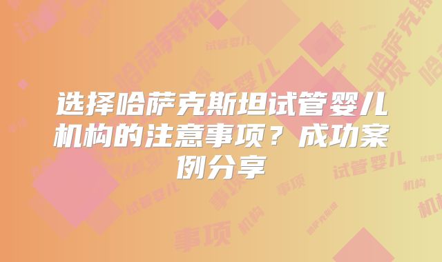 选择哈萨克斯坦试管婴儿机构的注意事项？成功案例分享