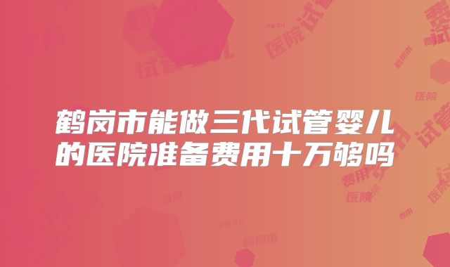 鹤岗市能做三代试管婴儿的医院准备费用十万够吗