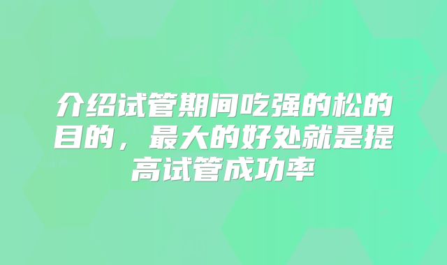 介绍试管期间吃强的松的目的，最大的好处就是提高试管成功率