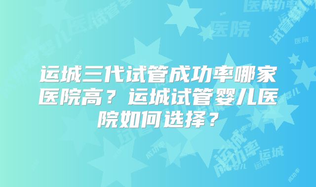 运城三代试管成功率哪家医院高?运城试管婴儿医院如何选择?