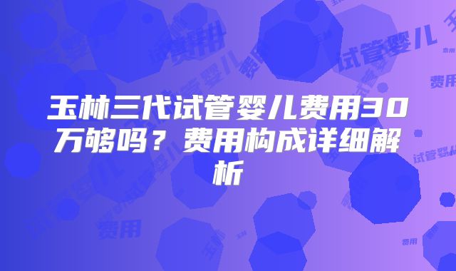 玉林三代试管婴儿费用30万够吗?费用构成详细解析