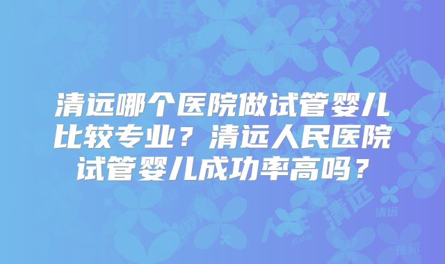 清远哪个医院做试管婴儿比较专业?清远人民医院试管婴儿成功率高吗?
