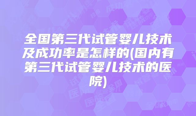 全国第三代试管婴儿技术及成功率是怎样的(国内有第三代试管婴儿技术的医院)